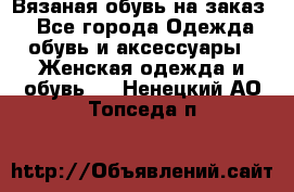 Вязаная обувь на заказ  - Все города Одежда, обувь и аксессуары » Женская одежда и обувь   . Ненецкий АО,Топседа п.